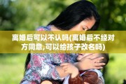 离婚后可以不认吗(离婚后不经对方同意,可以给孩子改名吗)