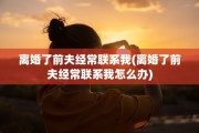 离婚了前夫经常联系我(离婚了前夫经常联系我怎么办)