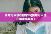 离婚可以住在娘家吗(离婚可以住在娘家吗现在)