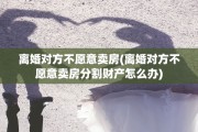 离婚对方不愿意卖房(离婚对方不愿意卖房分割财产怎么办) 离婚对方不愿意卖房(离婚对方不愿意卖房分割财产怎么办)