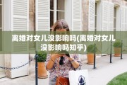 离婚对女儿没影响吗(离婚对女儿没影响吗知乎)