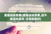 离婚谈抚养费(离婚谈抚养费,谈不拢是先离好,还是拖着好)