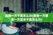 离婚一方不离怎么办(离婚一方要离一方坚决不离怎么办)