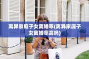 离异家庭子女离婚率(离异家庭子女离婚率高吗)