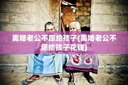 离婚老公不愿给孩子(离婚老公不愿给孩子花钱)