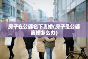 房子在公婆名下离婚(房子是公婆离婚怎么办)