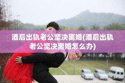 酒后出轨老公坚决离婚(酒后出轨老公坚决离婚怎么办)