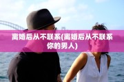离婚后从不联系(离婚后从不联系你的男人)