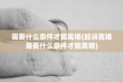 需要什么条件才能离婚(起诉离婚需要什么条件才能离婚)