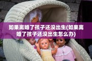 如果离婚了孩子还没出生(如果离婚了孩子还没出生怎么办)