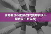 离婚判决不配合过户(离婚判决不配合过户怎么办)