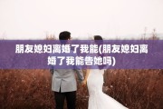 朋友媳妇离婚了我能(朋友媳妇离婚了我能告她吗)