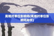 离婚对单位影响吗(离婚对单位影响吗知乎)