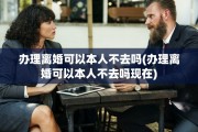 办理离婚可以本人不去吗(办理离婚可以本人不去吗现在)