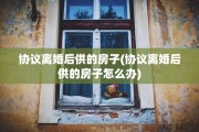 协议离婚后供的房子(协议离婚后供的房子怎么办)