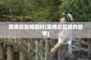 离婚后复婚题材(离婚后复婚的故事)