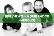 离婚了老公也不走(离婚了老公也不走怎么办) 离婚了老公也不走(离婚了老公也不走怎么办)