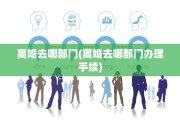 离婚去哪部门(离婚去哪部门办理手续)