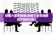 结婚六年想离婚(结婚六年想离婚财产如何分配)
