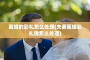 离婚的彩礼怎么处理(夫妻离婚彩礼钱怎么处理)