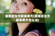 离婚后女方联系男方(离婚后女方联系男方怎么说)