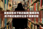 离婚后在孩子附近租房(离婚后在孩子附近租房好还是不离家好些)