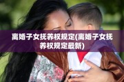 离婚子女抚养权规定(离婚子女抚养权规定最新)