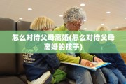 怎么对待父母离婚(怎么对待父母离婚的孩子)