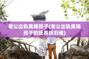 老公出轨离婚孩子(老公出轨离婚孩子的抚养权归谁)