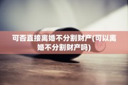 可否直接离婚不分割财产(可以离婚不分割财产吗)