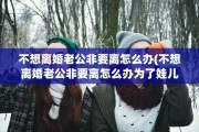 不想离婚老公非要离怎么办(不想离婚老公非要离怎么办为了娃儿)