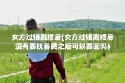 女方过错离婚后(女方过错离婚后没有要抚养费之后可以要回吗)