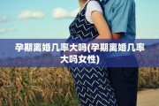 孕期离婚几率大吗(孕期离婚几率大吗女性)
