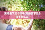 离婚丢下三个孩子(离婚丢下三个孩子怎么办)