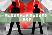 男女离婚差别大吗(男女离婚差别大吗知乎)