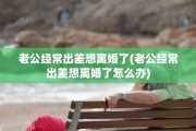 老公经常出差想离婚了(老公经常出差想离婚了怎么办)