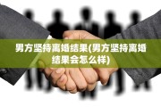 男方坚持离婚结果(男方坚持离婚结果会怎么样)