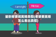 鉴别老婆闹离婚真假(老婆要离婚怎么看出真假)