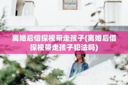 离婚后借探视带走孩子(离婚后借探视带走孩子犯法吗)