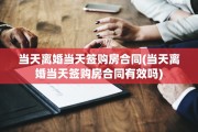 当天离婚当天签购房合同(当天离婚当天签购房合同有效吗)