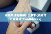 领结婚证需要带什么材料(领结婚证需要带什么材料2025)