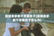 离婚亲爹都不想要孩子(离婚亲爹都不想要孩子怎么办)