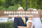 离婚案件必须被告到场吗(离婚案件必须被告到场吗法院)