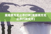 离婚男方无止尽打扰(离婚男方无止尽打扰女方)