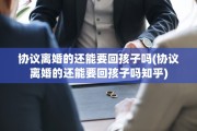 协议离婚的还能要回孩子吗(协议离婚的还能要回孩子吗知乎)