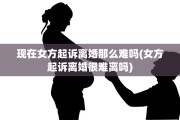 现在女方起诉离婚那么难吗(女方起诉离婚很难离吗)