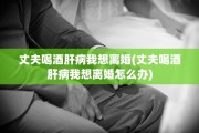 丈夫喝酒肝病我想离婚(丈夫喝酒肝病我想离婚怎么办)