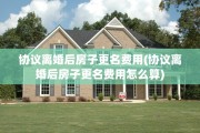 协议离婚后房子更名费用(协议离婚后房子更名费用怎么算)