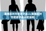 离婚后对方把孩子送人(离婚后对方把孩子送人犯法吗)