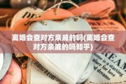 离婚会查对方亲戚的吗(离婚会查对方亲戚的吗知乎)